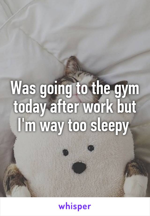 Was going to the gym today after work but I'm way too sleepy 