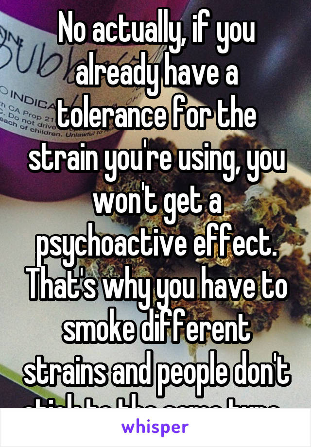 No actually, if you already have a tolerance for the strain you're using, you won't get a psychoactive effect. That's why you have to smoke different strains and people don't stick to the same type. 