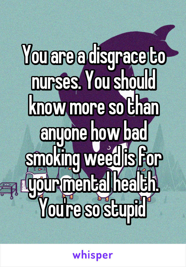 You are a disgrace to nurses. You should know more so than anyone how bad smoking weed is for your mental health. You're so stupid 