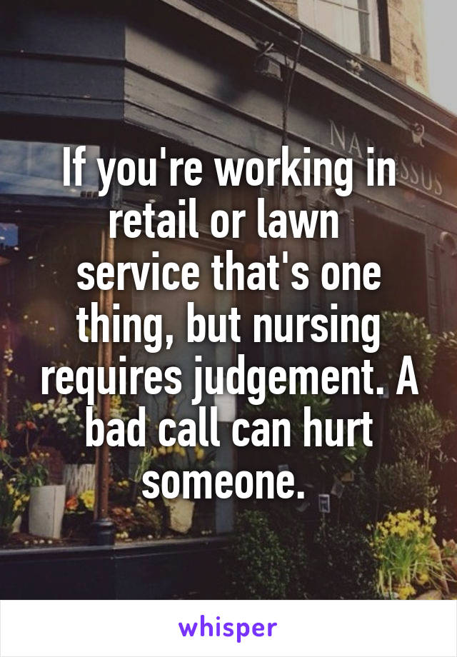 If you're working in retail or lawn 
service that's one thing, but nursing requires judgement. A bad call can hurt someone. 