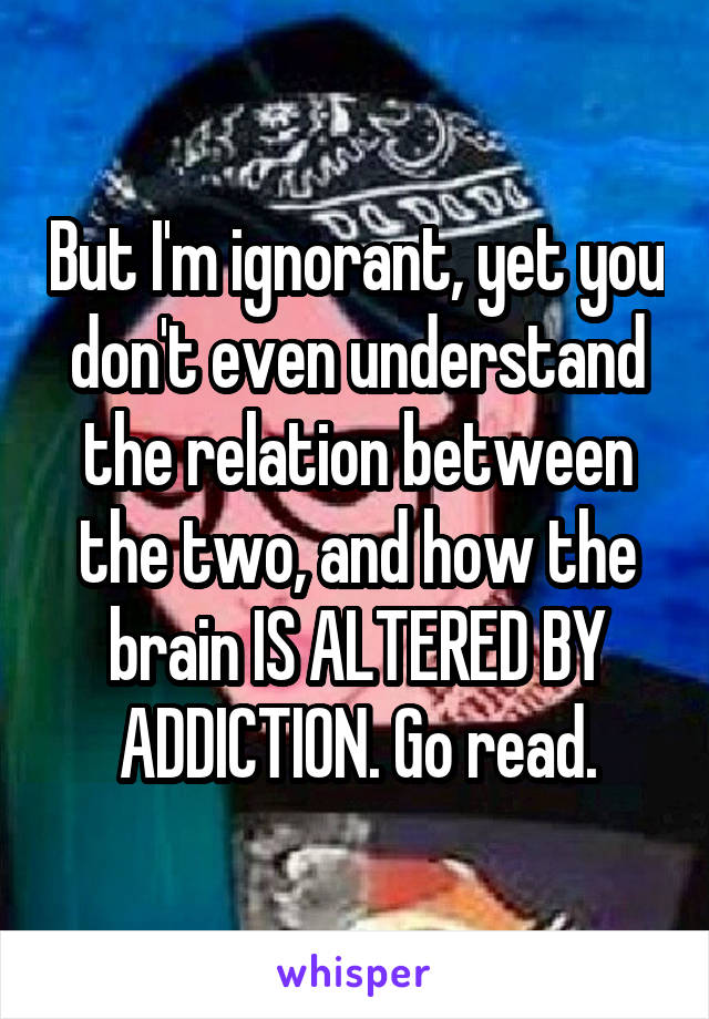 But I'm ignorant, yet you don't even understand the relation between the two, and how the brain IS ALTERED BY ADDICTION. Go read.