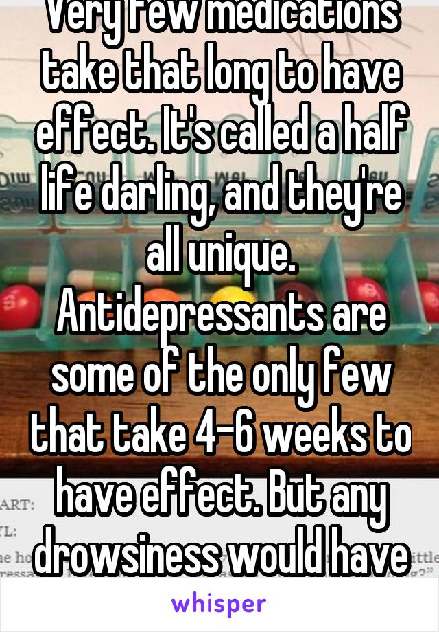 Very few medications take that long to have effect. It's called a half life darling, and they're all unique. Antidepressants are some of the only few that take 4-6 weeks to have effect. But any drowsiness would have left by then. Tolerance.