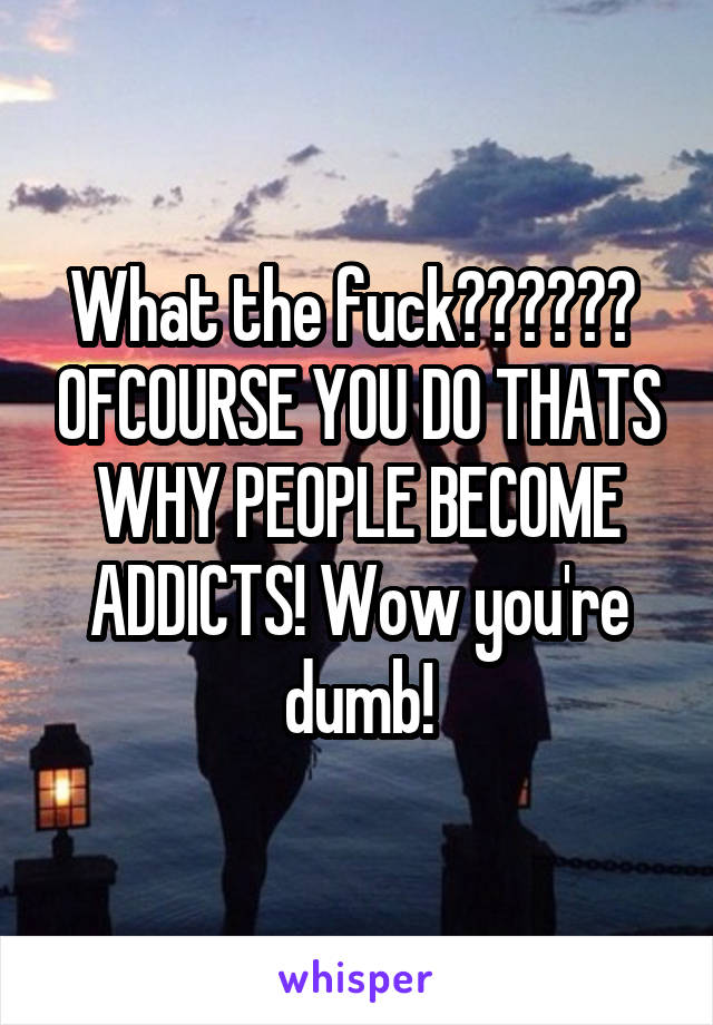 What the fuck??????  OFCOURSE YOU DO THATS WHY PEOPLE BECOME ADDICTS! Wow you're dumb!