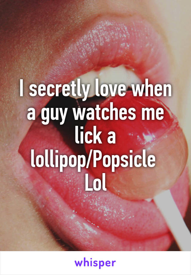 I secretly love when a guy watches me lick a lollipop/Popsicle 
Lol