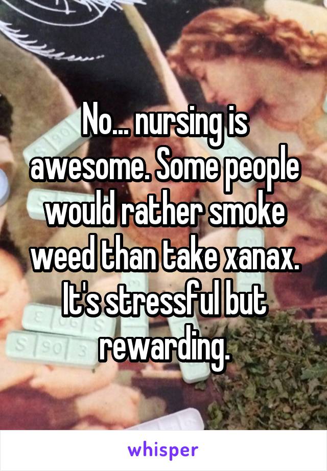 No... nursing is awesome. Some people would rather smoke weed than take xanax. It's stressful but rewarding.