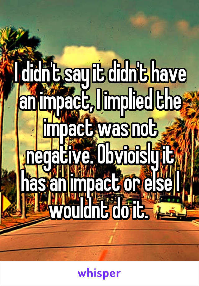 I didn't say it didn't have an impact, I implied the impact was not negative. Obvioisly it has an impact or else I wouldnt do it. 