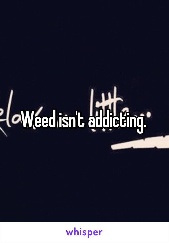 Weed isn't addicting. 