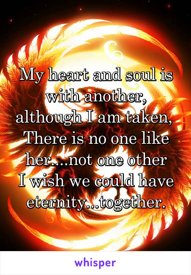 My heart and soul is with another, although I am taken, 
There is no one like her....not one other
I wish we could have eternity...together.