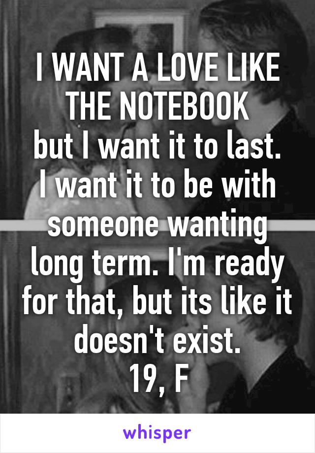 I WANT A LOVE LIKE THE NOTEBOOK
but I want it to last. I want it to be with someone wanting long term. I'm ready for that, but its like it doesn't exist.
19, F