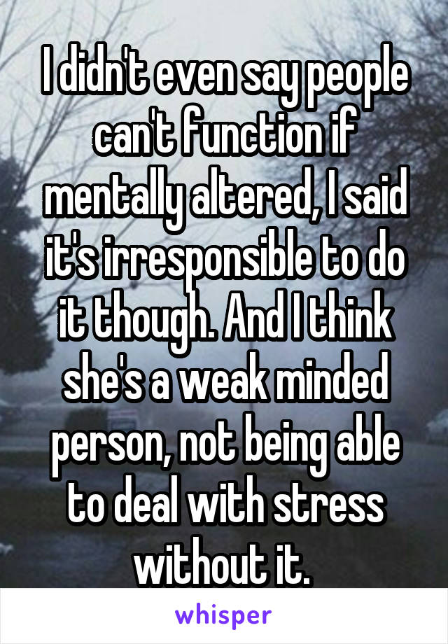 I didn't even say people can't function if mentally altered, I said it's irresponsible to do it though. And I think she's a weak minded person, not being able to deal with stress without it. 