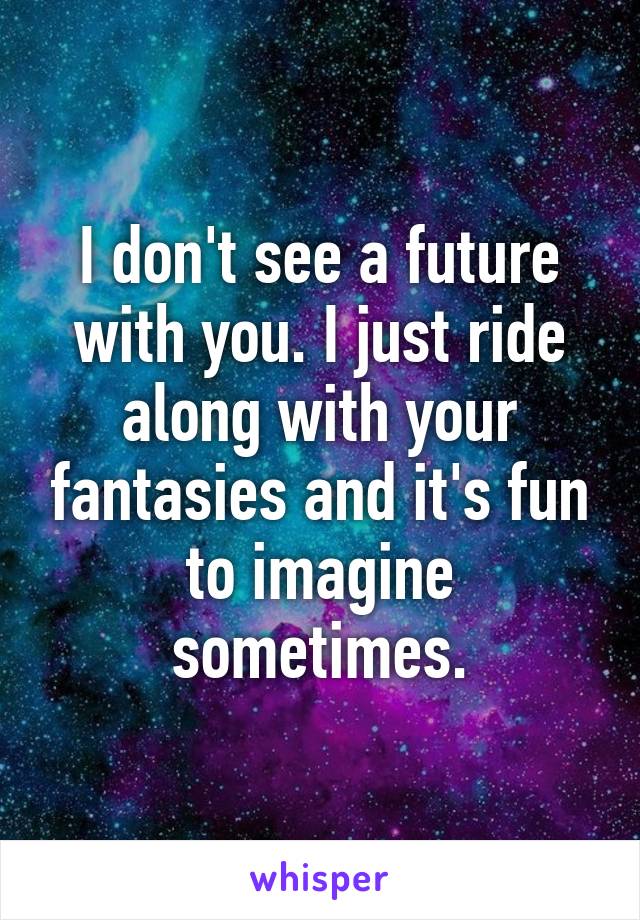 I don't see a future with you. I just ride along with your fantasies and it's fun to imagine sometimes.