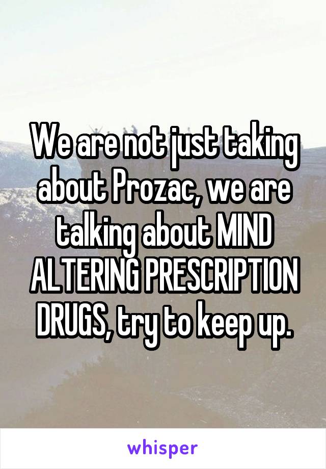 We are not just taking about Prozac, we are talking about MIND ALTERING PRESCRIPTION DRUGS, try to keep up.