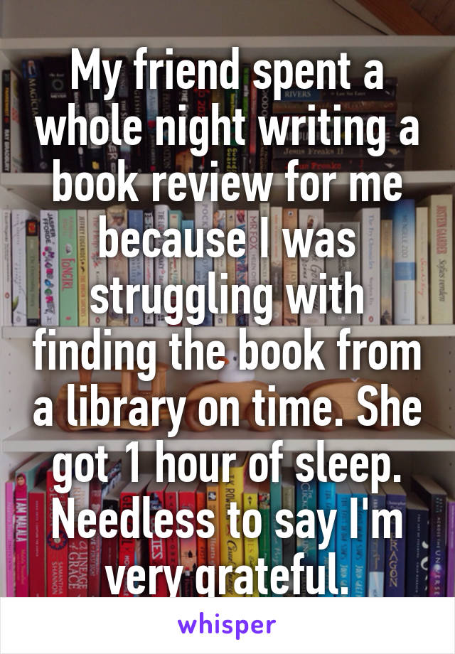 My friend spent a whole night writing a book review for me because I was struggling with finding the book from a library on time. She got 1 hour of sleep. Needless to say I'm very grateful.