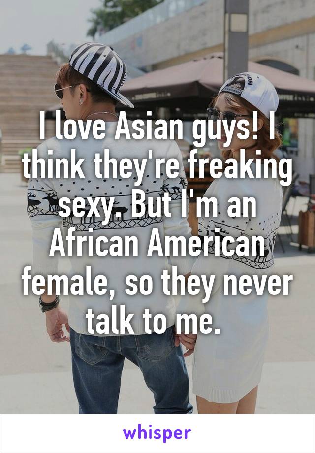 I love Asian guys! I think they're freaking sexy. But I'm an African American female, so they never talk to me. 