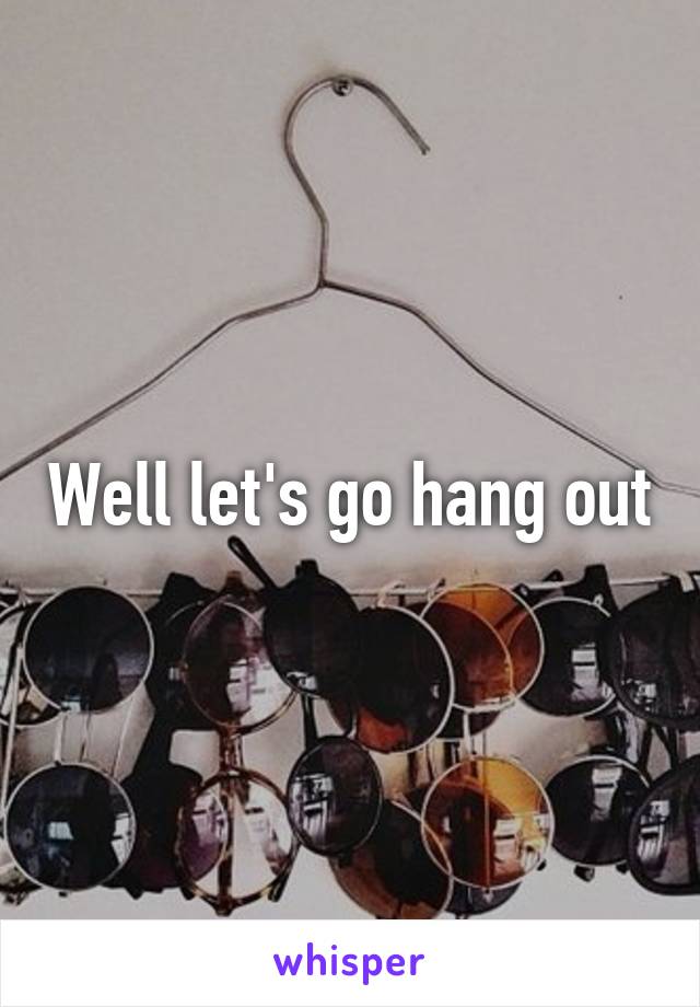 Well let's go hang out