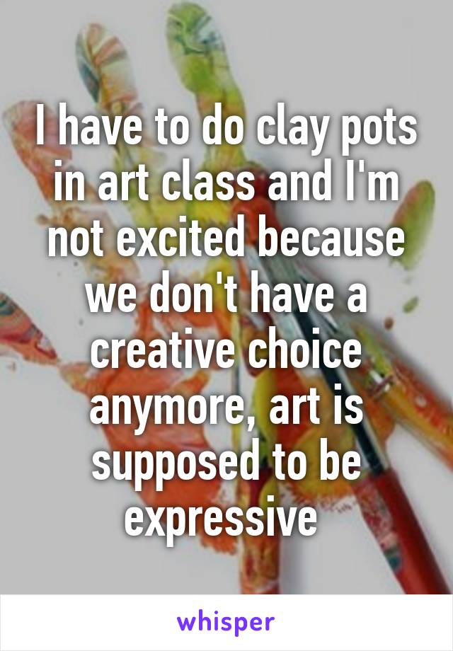 I have to do clay pots in art class and I'm not excited because we don't have a creative choice anymore, art is supposed to be expressive 