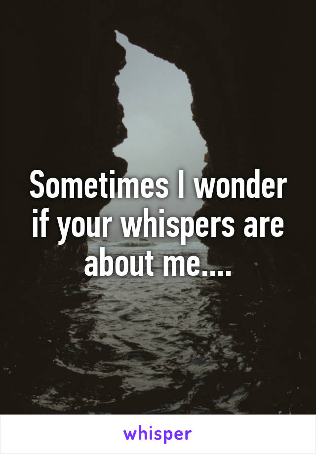 Sometimes I wonder if your whispers are about me....