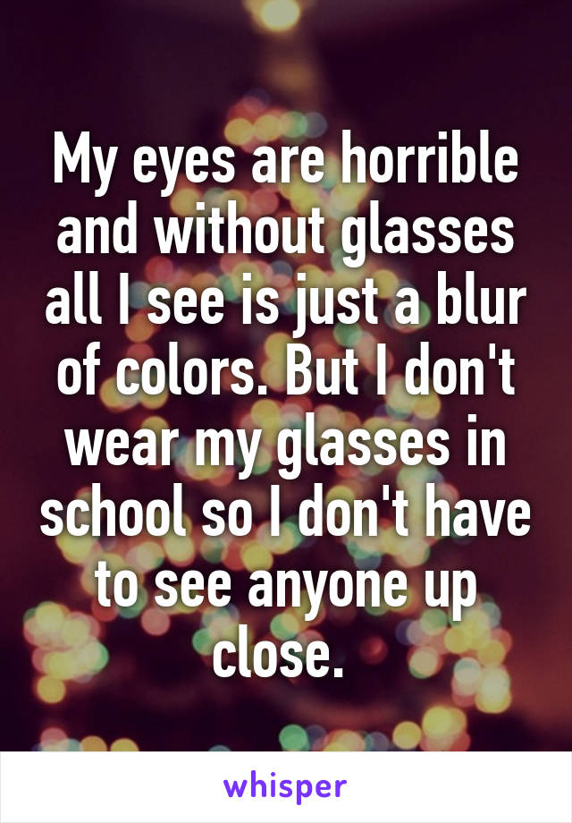 My eyes are horrible and without glasses all I see is just a blur of colors. But I don't wear my glasses in school so I don't have to see anyone up close. 