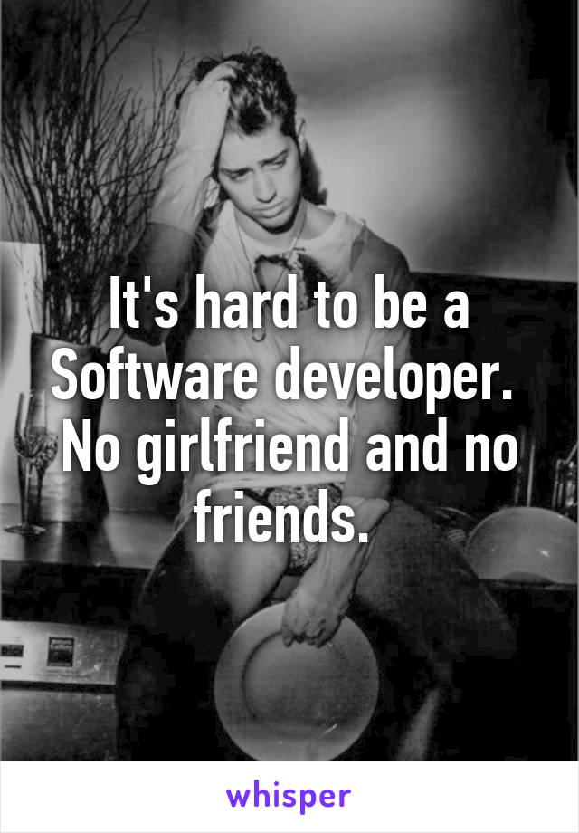 It's hard to be a Software developer.  No girlfriend and no friends. 