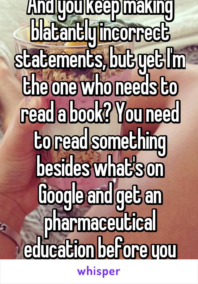 And you keep making blatantly incorrect statements, but yet I'm the one who needs to read a book? You need to read something besides what's on Google and get an pharmaceutical education before you can speak. 