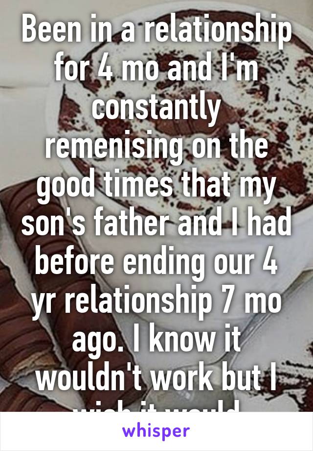 Been in a relationship for 4 mo and I'm constantly remenising on the good times that my son's father and I had before ending our 4 yr relationship 7 mo ago. I know it wouldn't work but I wish it would