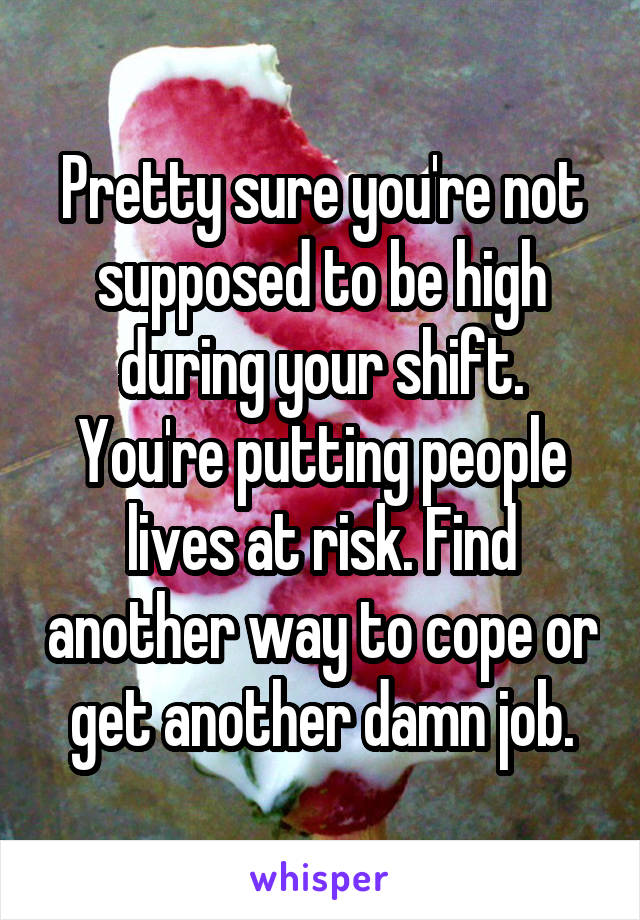 Pretty sure you're not supposed to be high during your shift. You're putting people lives at risk. Find another way to cope or get another damn job.