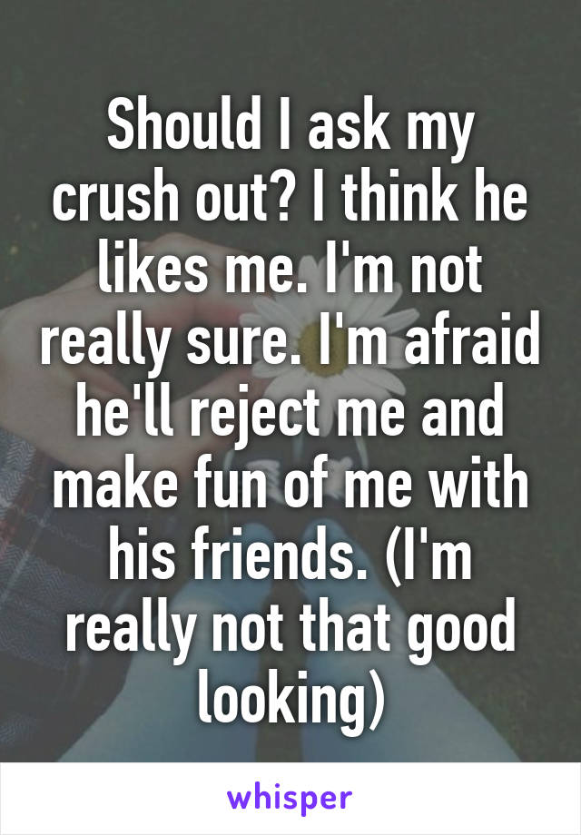 Should I ask my crush out? I think he likes me. I'm not really sure. I'm afraid he'll reject me and make fun of me with his friends. (I'm really not that good looking)