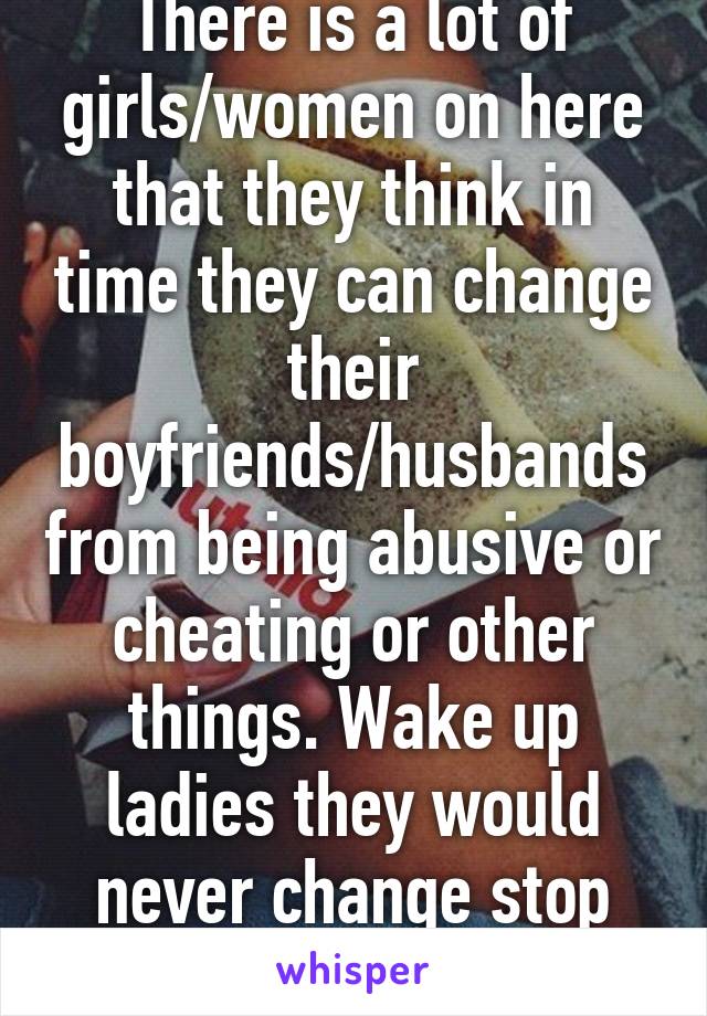 There is a lot of girls/women on here that they think in time they can change their boyfriends/husbands from being abusive or cheating or other things. Wake up ladies they would never change stop trying and move on!