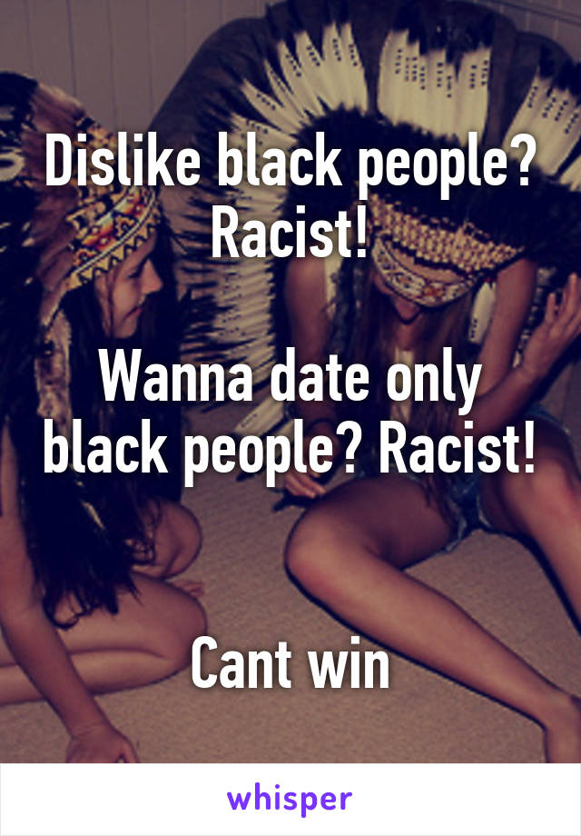 Dislike black people? Racist!

Wanna date only black people? Racist! 

Cant win