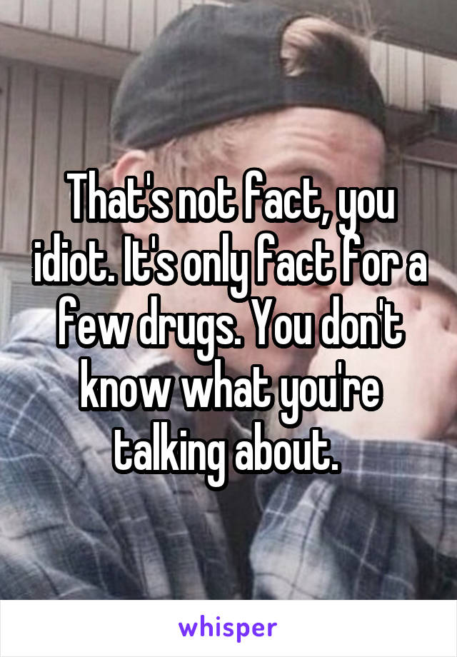 That's not fact, you idiot. It's only fact for a few drugs. You don't know what you're talking about. 