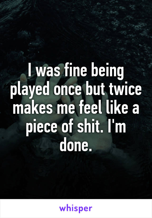 I was fine being played once but twice makes me feel like a piece of shit. I'm done.