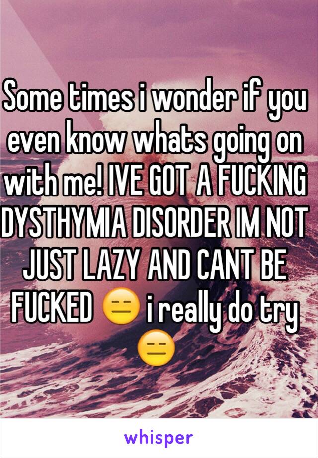 Some times i wonder if you even know whats going on with me! IVE GOT A FUCKING DYSTHYMIA DISORDER IM NOT JUST LAZY AND CANT BE FUCKED 😑 i really do try 😑