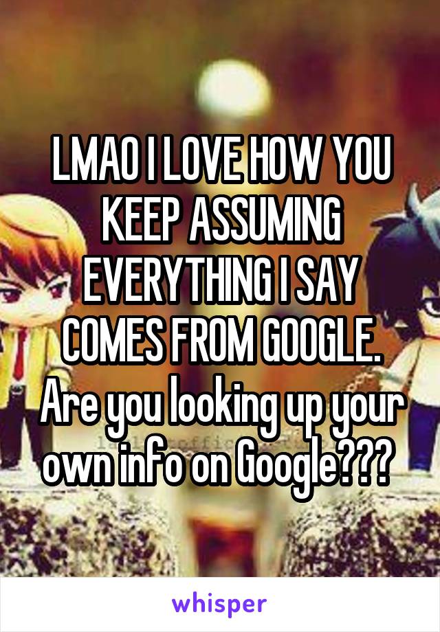 LMAO I LOVE HOW YOU KEEP ASSUMING EVERYTHING I SAY COMES FROM GOOGLE. Are you looking up your own info on Google??? 