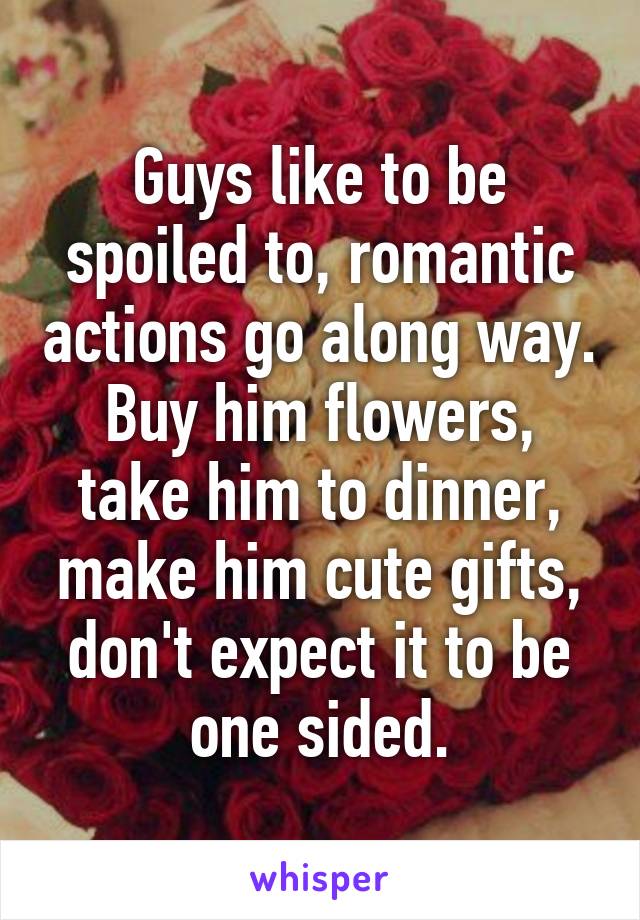 Guys like to be spoiled to, romantic actions go along way. Buy him flowers, take him to dinner, make him cute gifts, don't expect it to be one sided.