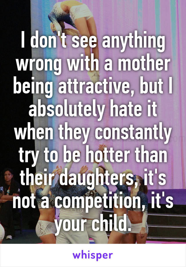 I don't see anything wrong with a mother being attractive, but I absolutely hate it when they constantly try to be hotter than their daughters, it's not a competition, it's your child.