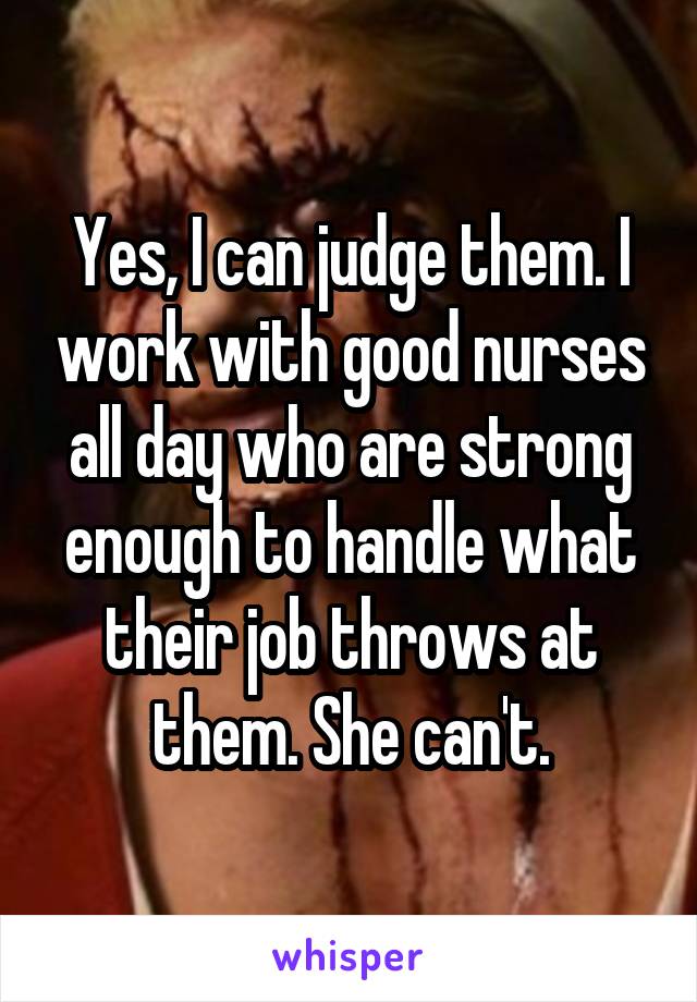 Yes, I can judge them. I work with good nurses all day who are strong enough to handle what their job throws at them. She can't.