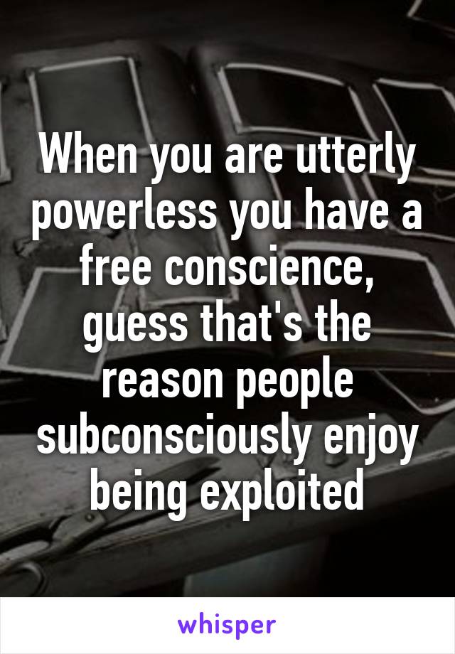 When you are utterly powerless you have a free conscience, guess that's the reason people subconsciously enjoy being exploited