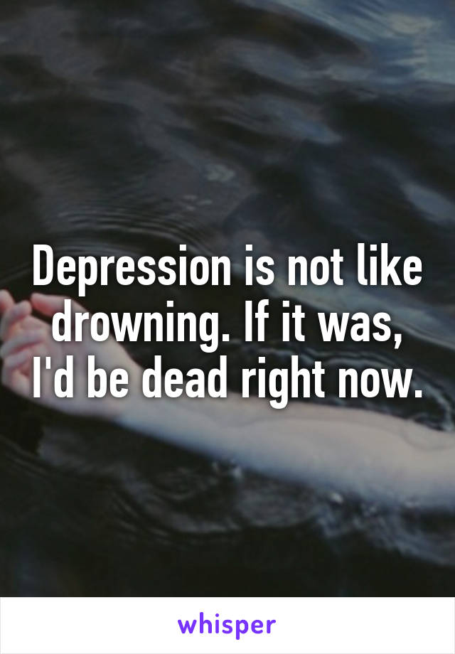 Depression is not like drowning. If it was, I'd be dead right now.