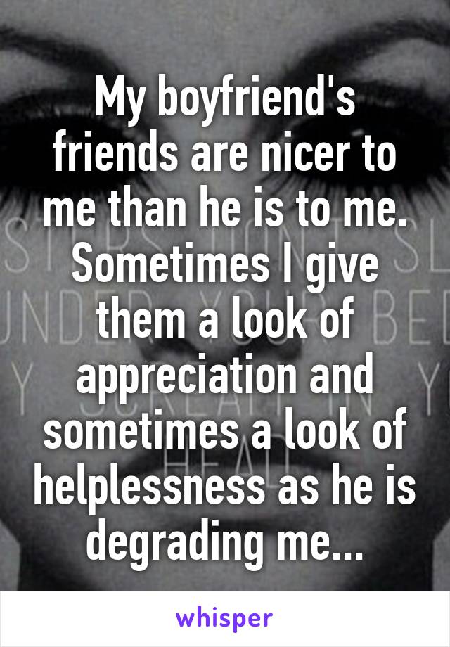 My boyfriend's friends are nicer to me than he is to me. Sometimes I give them a look of appreciation and sometimes a look of helplessness as he is degrading me...