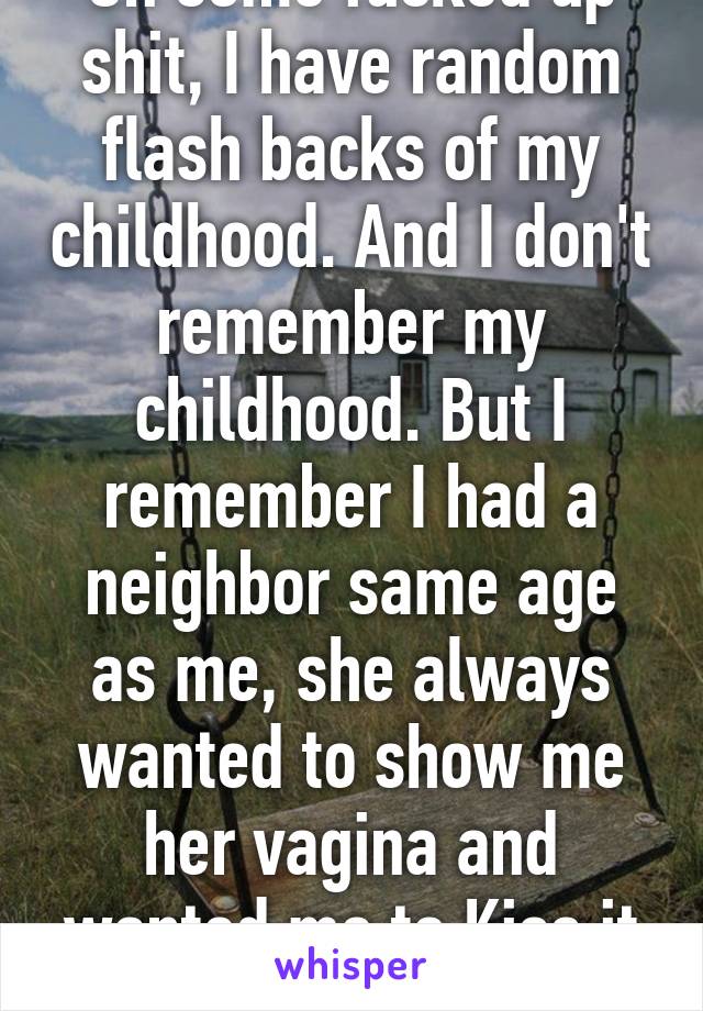 On some fucked up shit, I have random flash backs of my childhood. And I don't remember my childhood. But I remember I had a neighbor same age as me, she always wanted to show me her vagina and wanted me to Kiss it and never did. Age 5?