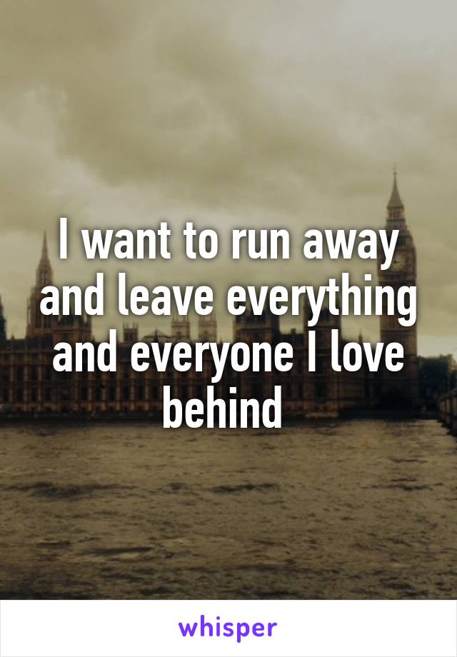 I want to run away and leave everything and everyone I love behind 