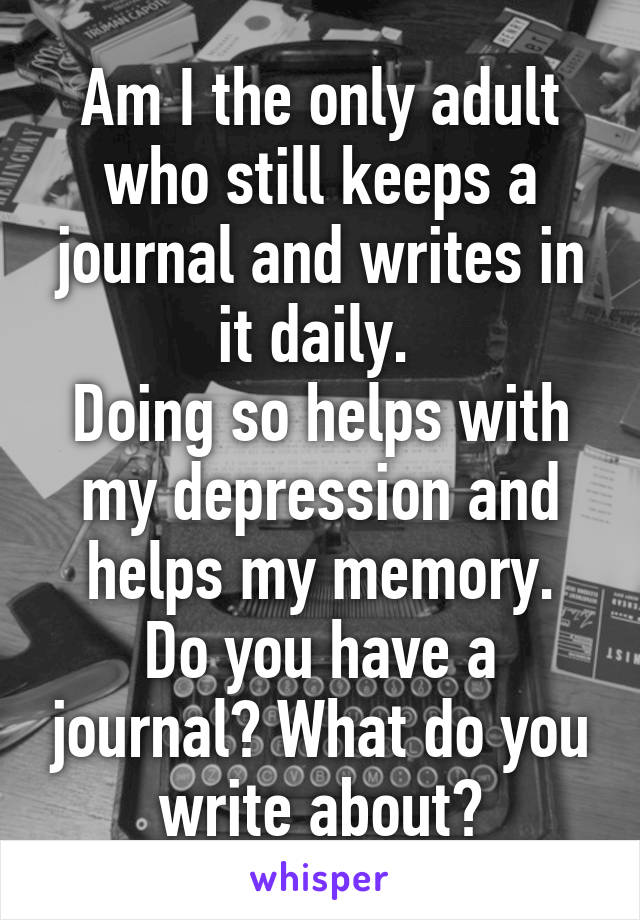 Am I the only adult who still keeps a journal and writes in it daily. 
Doing so helps with my depression and helps my memory.
Do you have a journal? What do you write about?