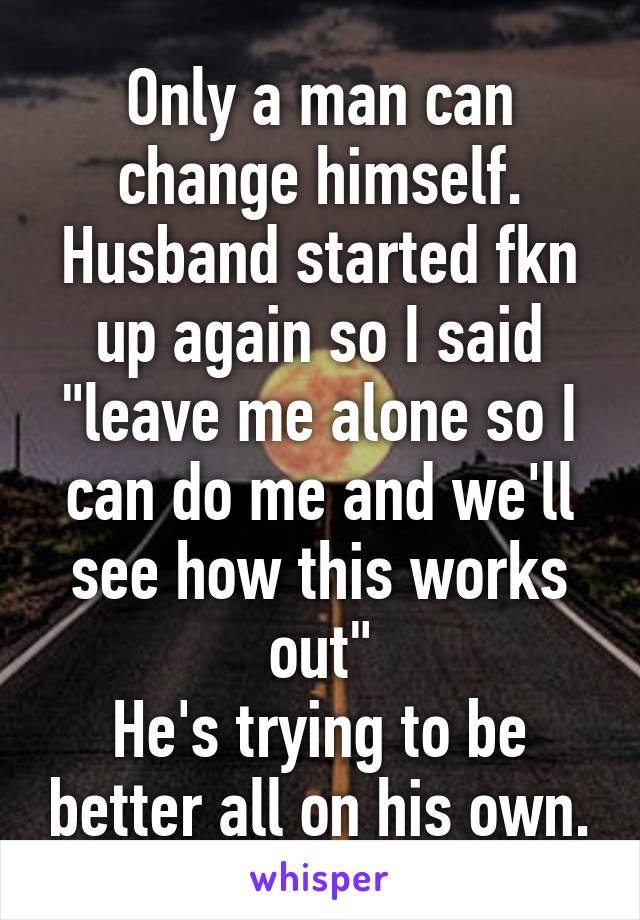 Only a man can change himself. Husband started fkn up again so I said "leave me alone so I can do me and we'll see how this works out"
He's trying to be better all on his own.