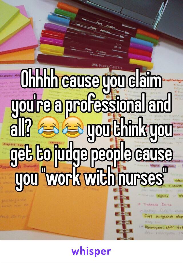 Ohhhh cause you claim you're a professional and all? 😂😂 you think you get to judge people cause you "work with nurses"