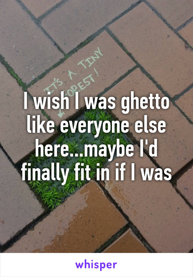 I wish I was ghetto like everyone else here...maybe I'd finally fit in if I was