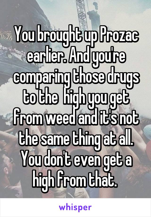 You brought up Prozac earlier. And you're comparing those drugs to the  high you get from weed and it's not the same thing at all. You don't even get a high from that. 