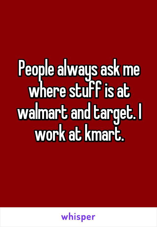 People always ask me where stuff is at walmart and target. I work at kmart.
