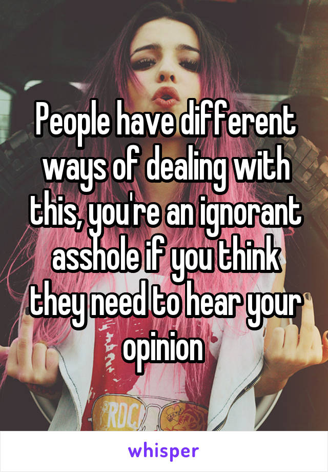 People have different ways of dealing with this, you're an ignorant asshole if you think they need to hear your opinion 