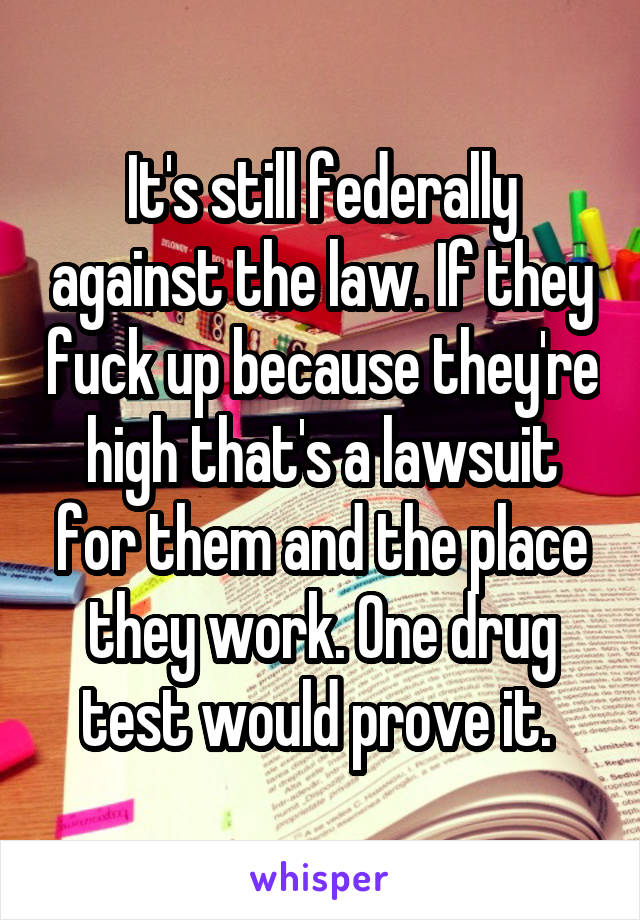 It's still federally against the law. If they fuck up because they're high that's a lawsuit for them and the place they work. One drug test would prove it. 