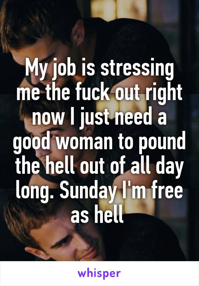 My job is stressing me the fuck out right now I just need a good woman to pound the hell out of all day long. Sunday I'm free as hell 